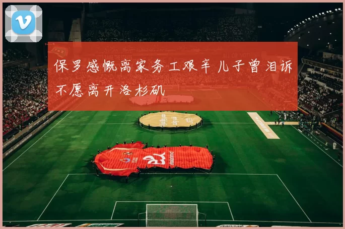保罗感慨离家务工艰辛儿子曾泪诉不愿离开洛杉矶