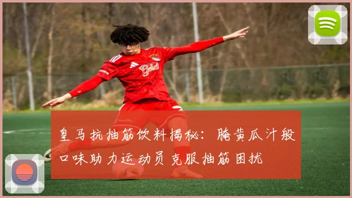皇马抗抽筋饮料揭秘：腌黄瓜汁般口味助力运动员克服抽筋困扰