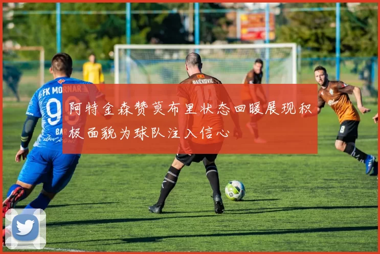 阿特金森赞莫布里状态回暖展现积极面貌为球队注入信心