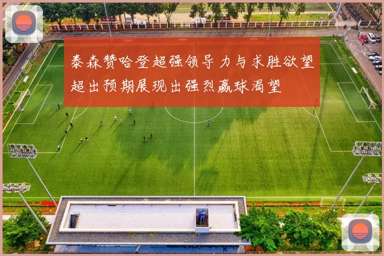 泰森赞哈登超强领导力与求胜欲望超出预期展现出强烈赢球渴望