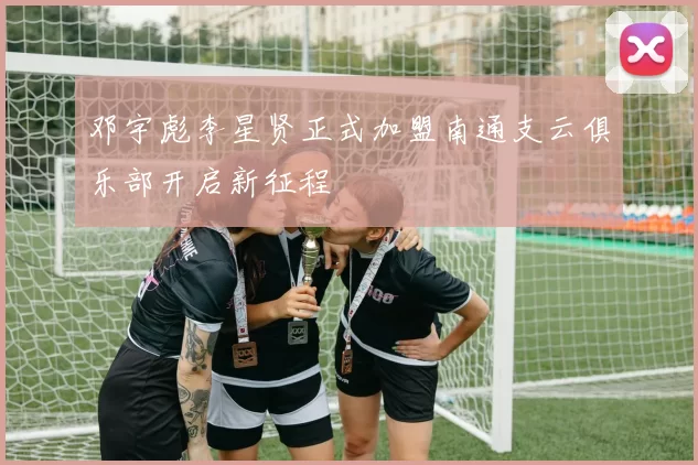 邓宇彪李星贤正式加盟南通支云俱乐部开启新征程