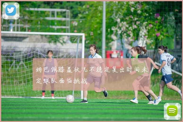 姆巴佩膝盖状况不稳定复出时间未定球队面临挑战
