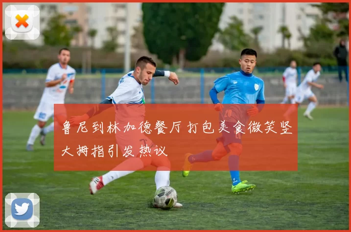 鲁尼到林加德餐厅打包美食微笑竖大拇指引发热议