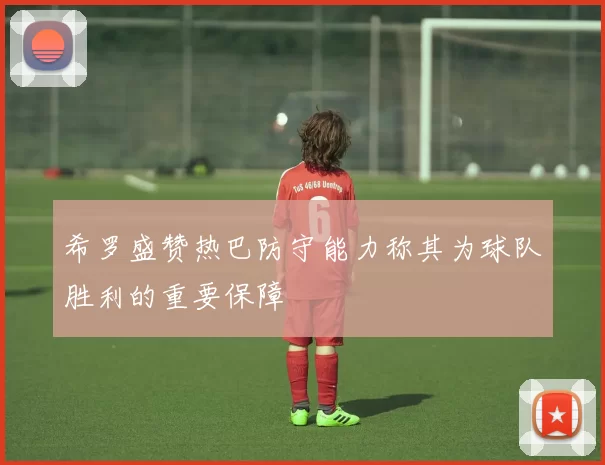 希罗盛赞热巴防守能力称其为球队胜利的重要保障