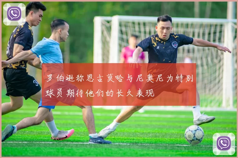罗伯逊称恩古莫哈与尼奥尼为特别球员期待他们的长久表现