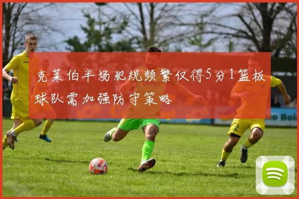 克莱伯半场犯规频繁仅得5分1篮板球队需加强防守策略