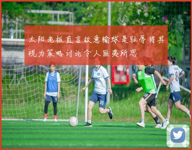 太阳老板直言故意输球是耻辱将其视为策略讨论令人匪夷所思