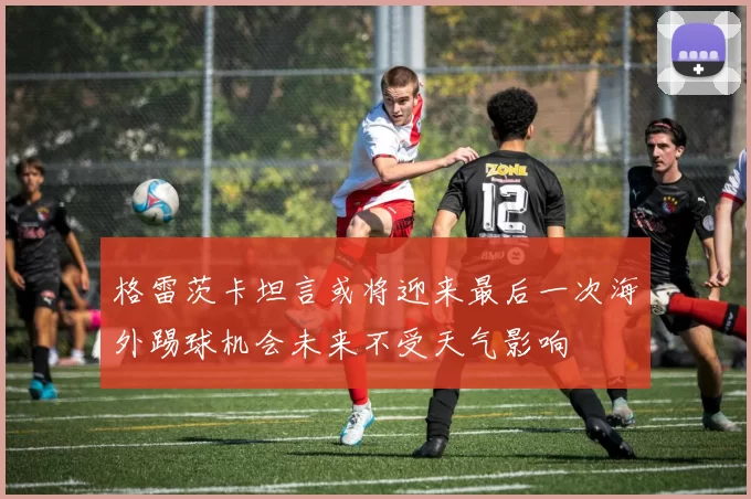 格雷茨卡坦言或将迎来最后一次海外踢球机会未来不受天气影响