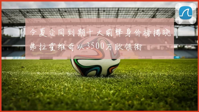 今夏合同到期十大前锋身价榜揭晓弗拉霍维奇以3500万欧领衔