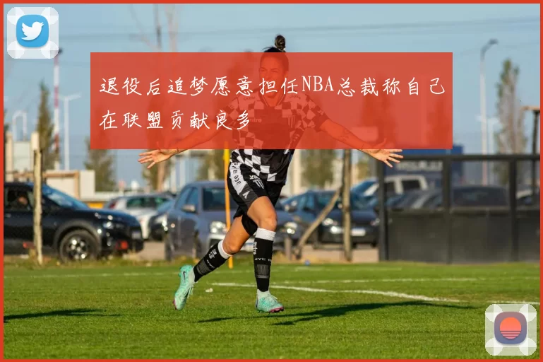 退役后追梦愿意担任NBA总裁称自己在联盟贡献良多